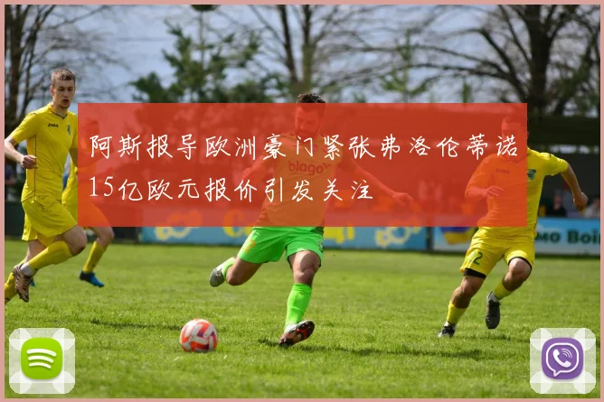 阿斯报导欧洲豪门紧张弗洛伦蒂诺15亿欧元报价引发关注
