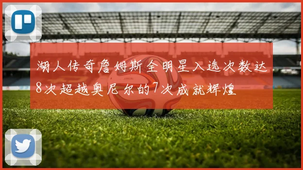 湖人传奇詹姆斯全明星入选次数达8次超越奥尼尔的7次成就辉煌