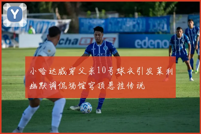 小哈达威穿父亲10号球衣引发莱利幽默调侃场馆穹顶悬挂传说