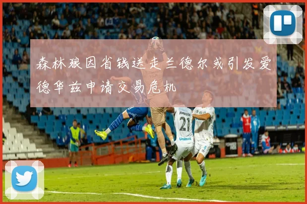 森林狼因省钱送走兰德尔或引发爱德华兹申请交易危机