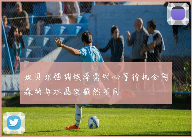 坎贝尔强调埃泽需耐心等待机会阿森纳与水晶宫截然不同