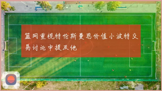 篮网重视特伦斯曼恩价值小波特交易讨论中提及他