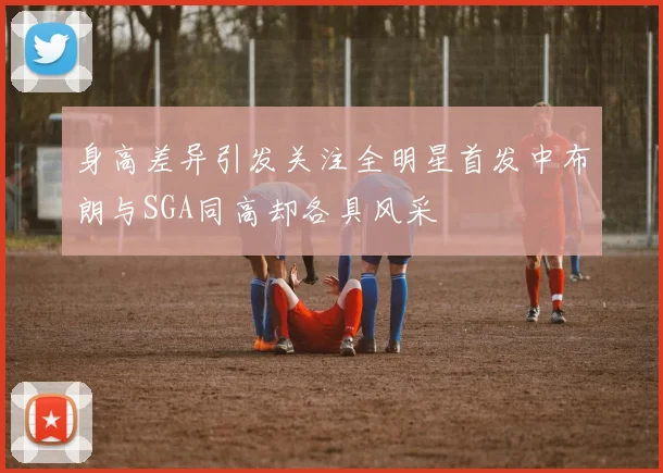身高差异引发关注全明星首发中布朗与SGA同高却各具风采