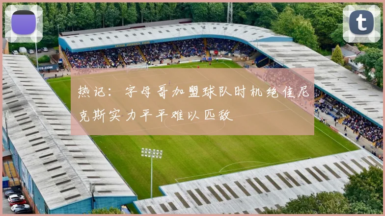 热记：字母哥加盟球队时机绝佳尼克斯实力平平难以匹敌