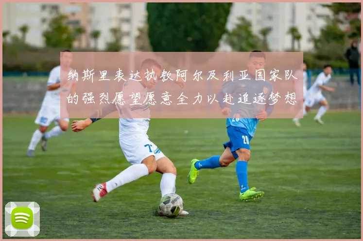 纳斯里表达执教阿尔及利亚国家队的强烈愿望愿意全力以赴追逐梦想
