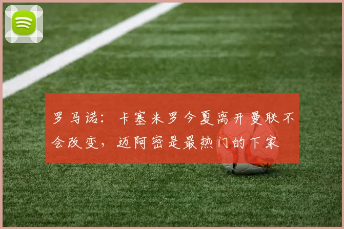 罗马诺：卡塞米罗今夏离开曼联不会改变，迈阿密是最热门的下家