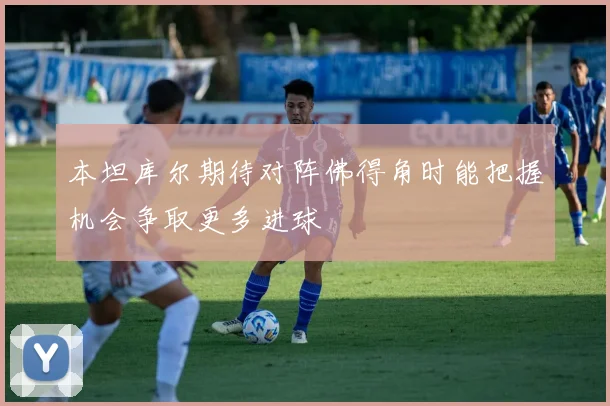 本坦库尔期待对阵佛得角时能把握机会争取更多进球