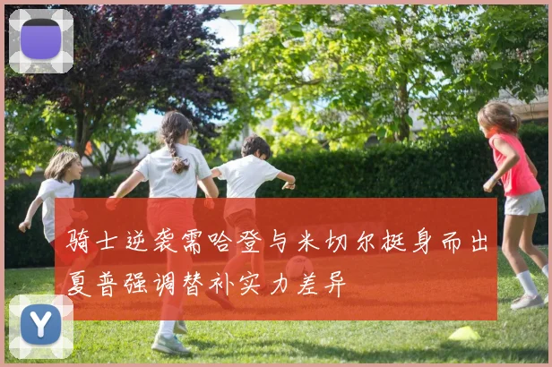 骑士逆袭需哈登与米切尔挺身而出夏普强调替补实力差异