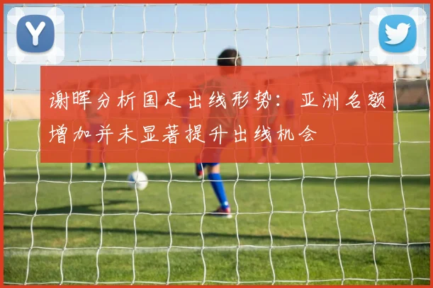 谢晖分析国足出线形势：亚洲名额增加并未显著提升出线机会