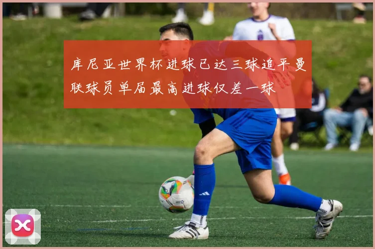 库尼亚世界杯进球已达三球追平曼联球员单届最高进球仅差一球