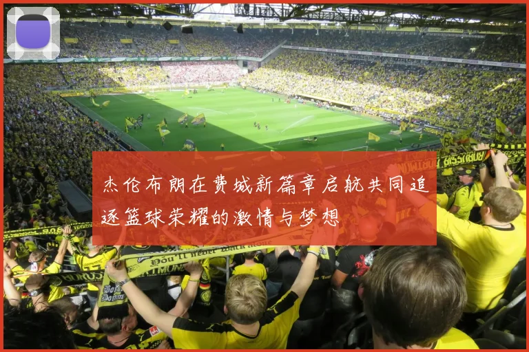 杰伦布朗在费城新篇章启航共同追逐篮球荣耀的激情与梦想