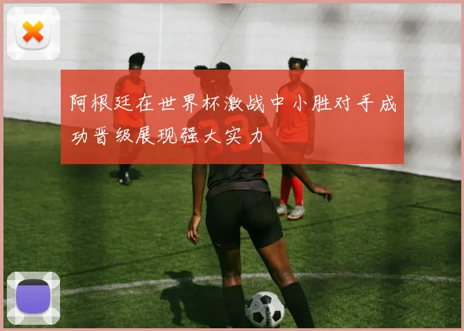 阿根廷在世界杯激战中小胜对手成功晋级展现强大实力