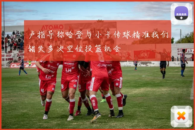 卢指导称哈登与小卡传球精准我们错失多次空位投篮机会
