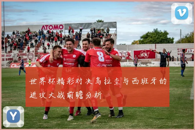 世界杯精彩对决乌拉圭与西班牙的进攻大战前瞻分析