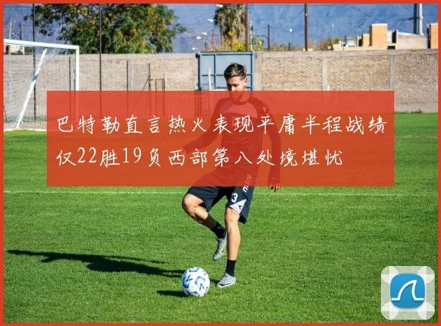 巴特勒直言热火表现平庸半程战绩仅22胜19负西部第八处境堪忧