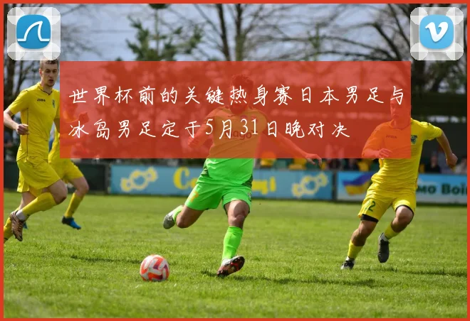 世界杯前的关键热身赛日本男足与冰岛男足定于5月31日晚对决