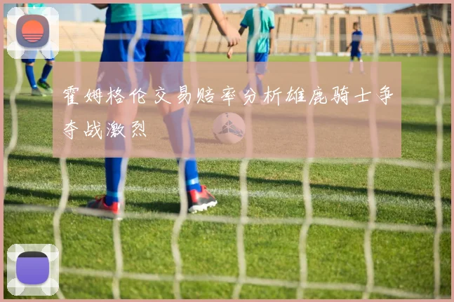 霍姆格伦交易赔率分析雄鹿骑士争夺战激烈