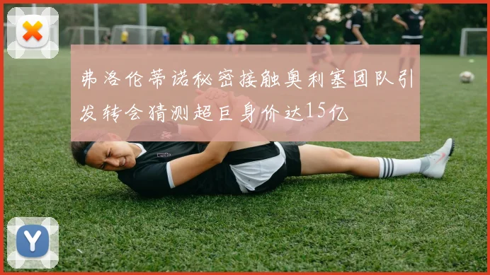 弗洛伦蒂诺秘密接触奥利塞团队引发转会猜测超巨身价达15亿