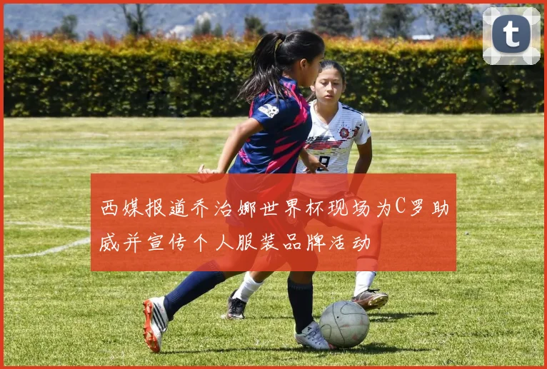 西媒报道乔治娜世界杯现场为C罗助威并宣传个人服装品牌活动