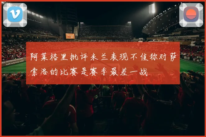 阿莱格里批评米兰表现不佳称对萨索洛的比赛是赛季最差一战