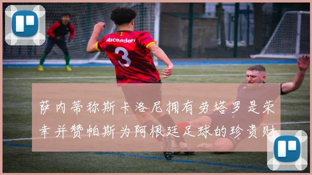 萨内蒂称斯卡洛尼拥有劳塔罗是荣幸并赞帕斯为阿根廷足球的珍贵财富