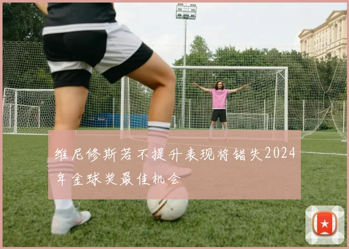 维尼修斯若不提升表现将错失2024年金球奖最佳机会