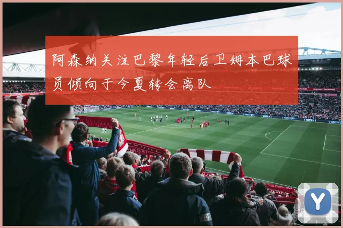 阿森纳关注巴黎年轻后卫姆本巴球员倾向于今夏转会离队