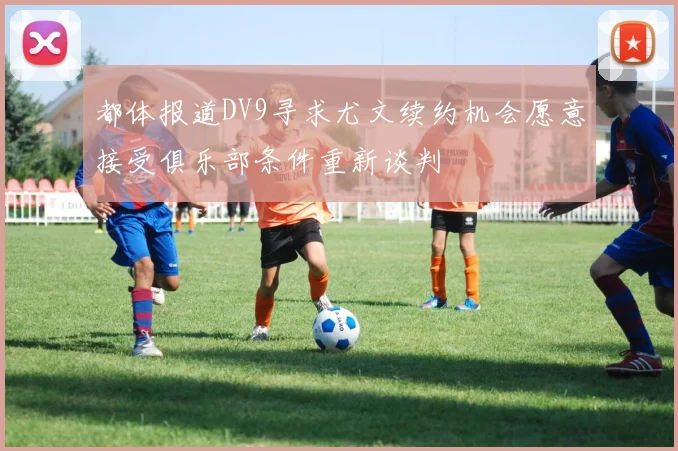 都体报道DV9寻求尤文续约机会愿意接受俱乐部条件重新谈判
