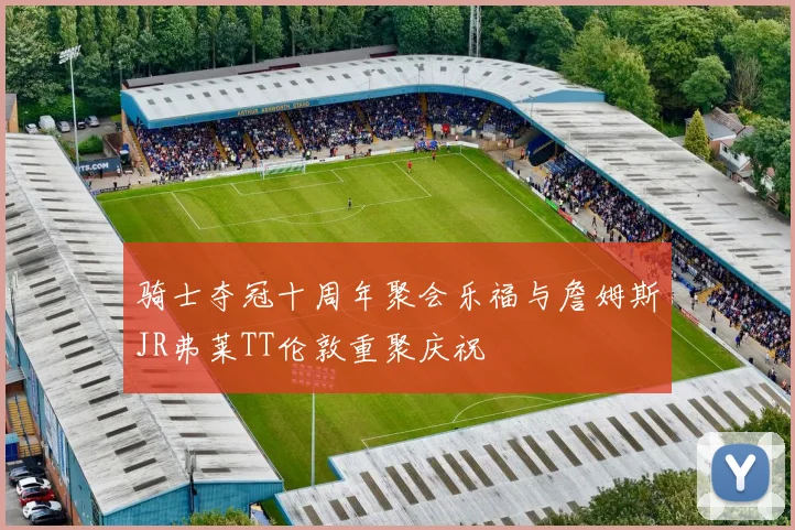 骑士夺冠十周年聚会乐福与詹姆斯JR弗莱TT伦敦重聚庆祝