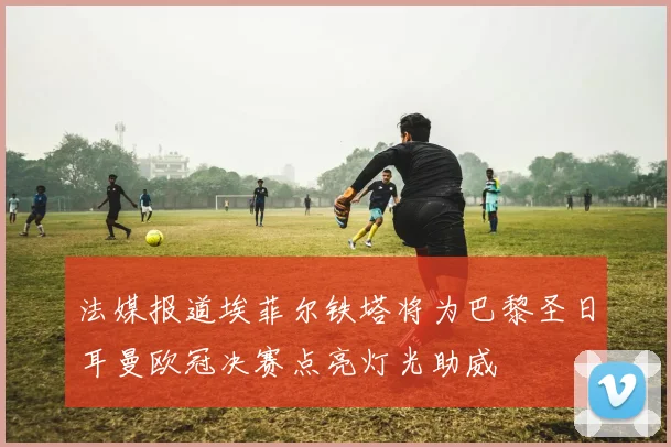 法媒报道埃菲尔铁塔将为巴黎圣日耳曼欧冠决赛点亮灯光助威