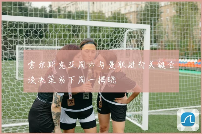 索尔斯克亚周六与曼联进行关键会谈决策或下周一揭晓