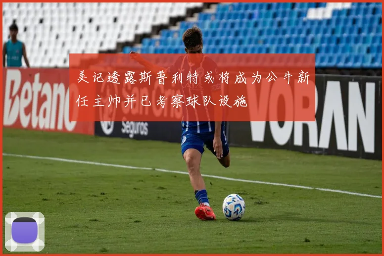 美记透露斯普利特或将成为公牛新任主帅并已考察球队设施