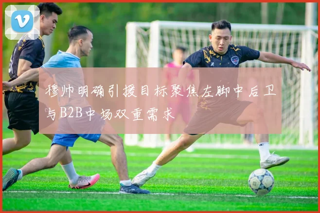穆帅明确引援目标聚焦左脚中后卫与B2B中场双重需求
